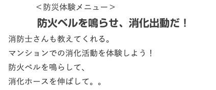  ＜防災体験メニュー＞ 防火ベルを鳴らせ、消化出動だ！ 消防士さんも教えてくれる。 マンションでの消化活動を体験しよう！ 防火ベルを鳴らして、 消化ホースを伸ばして。。