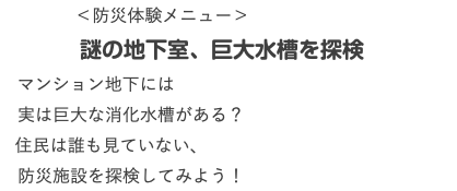  ＜防災体験メニュー＞ 謎の地下室、巨大水槽を探検 マンション地下には 実は巨大な消化水槽がある？ 住民は誰も見ていない、 防災施設を探検してみよう！