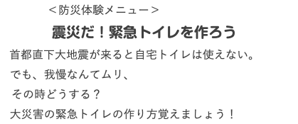  ＜防災体験メニュー＞ 震災だ！緊急トイレを作ろう 首都直下大地震が来ると自宅トイレは使えない。 でも、我慢なんてムリ、 その時どうする？ 大災害の緊急トイレの作り方覚えましょう！