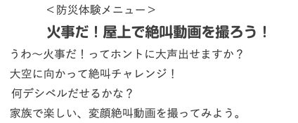  ＜防災体験メニュー＞ 火事だ！屋上で絶叫動画を撮ろう！ うわ〜火事だ！ってホントに大声出せますか？ 大空に向かって絶叫チャレンジ！ 何デシベルだせるかな？ 家族で楽しい、変顔絶叫動画を撮ってみよう。