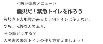  ＜防災体験メニュー＞ 震災だ！緊急トイレを作ろう 首都直下大地震が来ると自宅トイレは使えない。 でも、我慢なんてムリ、 その時どうする？ 大災害の緊急トイレの作り方覚えましょう！