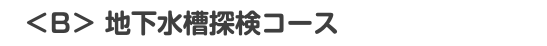 　＜B＞ 地下水槽探検コース 