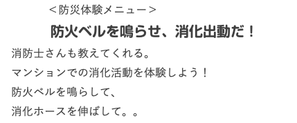  ＜防災体験メニュー＞ 防火ベルを鳴らせ、消化出動だ！ 消防士さんも教えてくれる。 マンションでの消化活動を体験しよう！ 防火ベルを鳴らして、 消化ホースを伸ばして。。