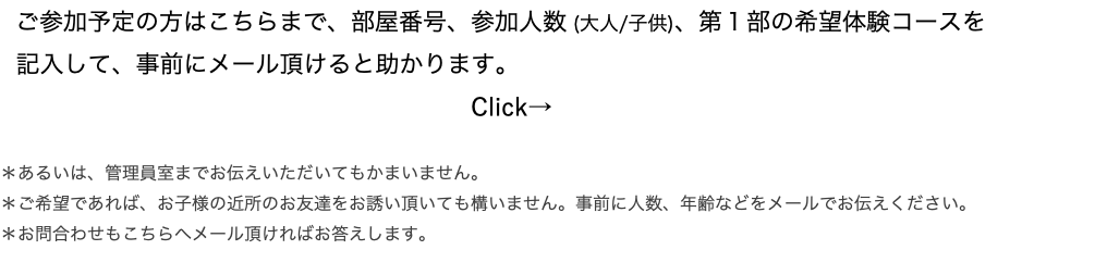 　ご参加予定の方はこちらまで、部屋番号、参加人数 (大人/子供)、第１部の希望体験コースを 記入して、事前にメール頂けると助かります。 Click→ ＊あるいは、管理員室までお伝えいただいてもかまいません。 ＊ご希望であれば、お子様の近所のお友達をお誘い頂いても構いません。事前に人数、年齢などをメールでお伝えください。 ＊お問合わせもこちらへメール頂ければお答えします。 