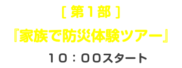 [ 第１部 ] 『家族で防災体験ツアー』 １０：００スタート