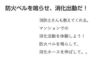 　防火ベルを鳴らせ、消化出動だ！ 消防士さんも教えてくれる。 マンションでの 消化活動を体験しよう！ 防火ベルを鳴らして、 消化ホースを伸ばして。。 