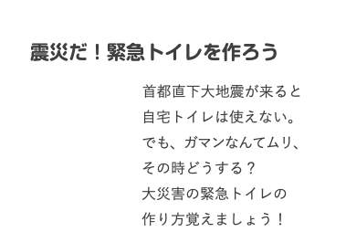  震災だ！緊急トイレを作ろう 首都直下大地震が来ると 自宅トイレは使えない。 でも、ガマンなんてムリ、 その時どうする？ 大災害の緊急トイレの 作り方覚えましょう！