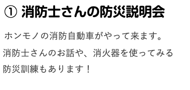  ① 消防士さんの防災説明会 ホンモノの消防自動車がやって来ます。 消防士さんのお話や、消火器を使ってみる 防災訓練もあります！ 