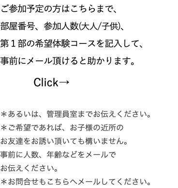 ご参加予定の方はこちらまで、 部屋番号、参加人数(大人/子供)、 第１部の希望体験コースを記入して、 事前にメール頂けると助かります。 Click→ ＊あるいは、管理員室までお伝えください。 ＊ご希望であれば、お子様の近所の お友達をお誘い頂いても構いません。 事前に人数、年齢などをメールで お伝えください。 ＊お問合せもこちらへメールしてください。