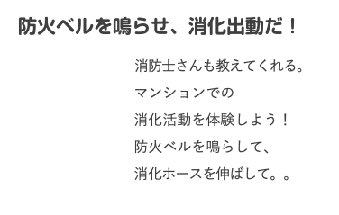 　防火ベルを鳴らせ、消化出動だ！ 消防士さんも教えてくれる。 マンションでの 消化活動を体験しよう！ 防火ベルを鳴らして、 消化ホースを伸ばして。。 